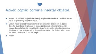 Mover, copiar, borrar e insertar objetos
 mover. Los botones Diapositiva atrás y Diapositiva adelante: Utilícelos en las
vistas Diapositiva y Página de notas.
 Copiar. hacer clic sobre la diapositiva que se quiere copiar con el botón
derecho Cuando se despliegue el menú contextual selecciona la opción
copiar. Después haz clic con el botón derecho del ratón sobre la diapositiva
detrás de la cual se insertará la diapositiva a copiar. Por último seleccionar
del menú contextual la opción pegar.
 borrar
 