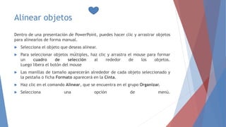 Alinear objetos
Dentro de una presentación de PowerPoint, puedes hacer clic y arrastrar objetos
para alinearlos de forma manual.
 Selecciona el objeto que deseas alinear.
 Para seleccionar objetos múltiples, haz clic y arrastra el mouse para formar
un cuadro de selección al rededor de los objetos.
Luego libera el botón del mouse
 Las manillas de tamaño aparecerán alrededor de cada objeto seleccionado y
la pestaña o ficha Formato aparecerá en la Cinta.
 Haz clic en el comando Alinear, que se encuentra en el grupo Organizar.
 Selecciona una opción de menú.
 