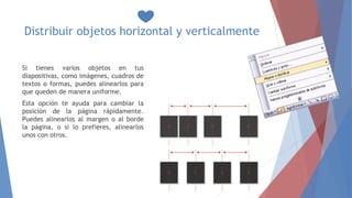 Distribuir objetos horizontal y verticalmente
Si tienes varios objetos en tus
diapositivas, como imágenes, cuadros de
textos o formas, puedes alinearlos para
que queden de manera uniforme.
Esta opción te ayuda para cambiar la
posición de la página rápidamente.
Puedes alinearlos al margen o al borde
la página, o si lo prefieres, alinearlos
unos con otros.
 
