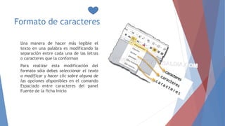 Formato de caracteres
Una manera de hacer más legible el
texto en una palabra es modificando la
separación entre cada una de las letras
o caracteres que la conforman
Para realizar esta modificación del
formato sólo debes seleccionar el texto
a modificar y hacer clic sobre alguna de
las opciones disponibles en el comando
Espaciado entre caracteres del panel
Fuente de la ficha Inicio
 