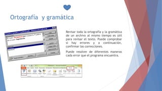 Ortografía y gramática
Revisar toda la ortografía y la gramática
de un archivo al mismo tiempo es útil
para revisar el texto. Puede comprobar
si hay errores y a continuación,
confirmar las correcciones.
Puede resolver de diferentes maneras
cada error que el programa encuentra.
 