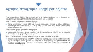 Agrupar, desagrupar reagrupar objetos
Esta herramienta facilita la modificación y el desplazamiento de la información
agrupando y desagrupando objetos cuantas veces sea necesario.
Seleccione las imágenes que desea agrupar.
 Para seleccionar varios objetos (como imágenes, formas u otros objetos),
mantenga presionada la tecla CTRL y haga clic en cada uno de los objetos que
desee seleccionar.
Seleccione el grupo que desea desagrupar.
 desagrupar formas u otros objetos, en Herramientas de dibujo, en la pestaña
Formato, en el grupo Organizar, agrupar
Seleccione cualquier forma u objeto que ya formase parte de un grupo.
 Si convirtió el gráfico de SmartArt en formas individuales, no es posible convertir
éstas de nuevo en un gráfico de SmartArt ni reagruparlas. En Herramientas de
dibujo, en la pestaña Formato, en el grupo Organizar, haga clic en Agrupar y
después en Reagrupar
 