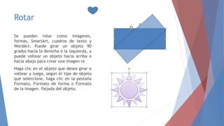 Rotar
Se pueden rotar como imágenes,
formas, SmartArt, cuadros de texto y
WordArt. Puede girar un objeto 90
grados hacia la derecha o la izquierda, y
puede voltear un objeto hacia arriba o
hacia abajo para crear una imagen re
Haga clic en el objeto que desea girar o
voltear y luego, según el tipo de objeto
que seleccione, haga clic en la pestaña
Formato, Formato de forma o Formato
de la imagen. flejada del objeto.
 