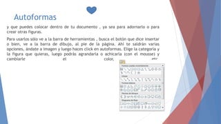 Autoformas
y que puedes colocar dentro de tu documento , ya sea para adornarlo o para
crear otras figuras.
Para usarlos sólo ve a la barra de herramientas , busca el botón que dice insertar
o bien, ve a la barra de dibujo, al pie de la página. Ahí te saldrán varias
opciones, ándate a imagen y luego haces click en autoformas. Elige la categoría y
la figura que quieras, luego podrás agrandarla o achicarla (con el mousse) y
cambiarle el color, etc.
 