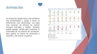 Animación
La animación puede hacer más dinámica
una presentación y ayuda a hacer la
información más memorable. Los tipos
más comunes de efectos de animar
incluyen entradas y salidas. También
puede agregar sonido para aumentar la
intensidad de los efectos de animación.
Para aplicar un efecto de animación a
SmartArt, vea animar el grafico
 