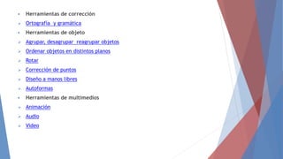  Herramientas de corrección
 Ortografía y gramática
 Herramientas de objeto
 Agrupar, desagrupar reagrupar objetos
 Ordenar objetos en distintos planos
 Rotar
 Corrección de puntos
 Diseño a manos libres
 Autoformas
 Herramientas de multimedios
 Animación
 Audio
 Video
 