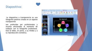 Diapositiva:
La diapositiva o transparencia es una
fotografía positiva creada en un soporte
transparente
son preferidas por profesionales y
muchos aficionados al momento de
trabajar con la fotografía profesional.
Esto se debe, en parte, a su nitidez y a
su reproducción cromática.
 
