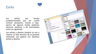 Estilo
Los estilos son fondos
predeterminados por los cuales
utilizan alineación, fuente y tipo.
dentro de algunos estilos podemos
observar estáticos y de movimiento
como los siguientes
Los estilos y diseños siempre se van a
mostrar al lado derecho de la pantalla
utilizando una galería con distintos
estilos y diseños.
 