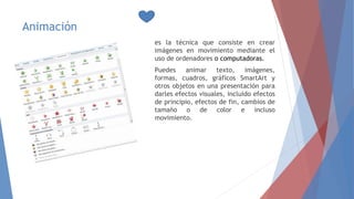 Animación
es la técnica que consiste en crear
imágenes en movimiento mediante el
uso de ordenadores o computadoras.
Puedes animar texto, imágenes,
formas, cuadros, gráficos SmartArt y
otros objetos en una presentación para
darles efectos visuales, incluido efectos
de principio, efectos de fin, cambios de
tamaño o de color e incluso
movimiento.
 