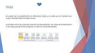 Vista
se puede ver la presentación en diferentes vistas y en cada una se realizan con
mayor facilidad determinadas tareas
se dividen entre las vistas de creación de presentación, las vistas de presentación
y las vistas que permiten preparar e imprimir una presentación.
 