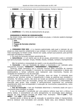 Apostila de Ordem Unida para Desbravador da ARJ / ARF
= = = = = = = = = = = = = = = = = = = = = = = = = = = = = = = = = = = = = = = = = = = = = = = = = =
v. COBRIR – É o alinhamento entre os desbravadores: frontal e lateral.
x. CADÊNCIA – É o ritmo do deslocamento do grupo.
COMANDOS E MEIOS DE COMUNICAÇÃO
Na Ordem Unida, para transmitir sua vontade ao grupo, o instrutor poderá empregar
os seguintes meios:
 Voz
 Gestos
 Toque de Corneta (clarim)
 Apito
a. COMANDO POR VOZ – é a maneira padronizada, pela qual o instrutor de um
grupo ou clube exprime verbalmente a sua vontade. A voz constitui o meio de comando
mais empregado na Ordem Unida. Deverá ser usada, sempre que possível, pois permite
execução simultânea e imediata.
1. As vozes de comando constam geralmente de:
a. Advertência – é um alerta que se dá ao grupo, prevenindo-o para o comando
que será anunciado. Exemplo: Grupo, Pelotão, Escola, Unidade, Campori, Acampamento,
...
Não há portanto a necessidade de repetir a voz de advertência antes.
b. Comando – tem por finalidade de indicar o movimento a ser realizado pelos
executantes. Exemplo: “DIREITA!”, “ORDINÁRIO!”, “ESQUERDA!”, ...
Torna-se, então necessário que o instrutor enuncie estes comandos de maneira
enérgica definindo com exatidão o momento do movimento preparatório e dando aos
desbravadores o tempo suficiente para realizarem este movimento, ficando em
condições de receberem a voz de execução.
O comando propriamente dito, em princípio, deve ser longo. O comando deve
esforça-se por anunciar correta e integralmente a todas as palavras que compõem o
comando. Tal esforço, porém, não deve ser levado ao extremo de prejudicar a energia
com que o mesmo deve ser enunciado, porque isto comprometerá a uniformidade de
execução pelo grupo. Este cuidado é particularmente importante em comandos
propriamente ditos que correspondem à execução de movimentos preparatórios, como
foi mostrado acima.
c. Voz de Execução – tem por finalidade determinar o momento exato em que o
movimento deve começar ou cessar.
A voz de execução é constituída por uma palavra oxítona (que tem a tônica na
última sílaba), é aconselhável um certo alongamento na enunciação da(s) sílaba(s),
seguido de uma enérgica emissão da sílaba final. Exemplos: “PER-FI-LAR!”, “CO-
BRIR!”, “VOL-VER!”, DES-CAN-SAR!”.
Quando porém a tônica da voz de execução na penúltima sílaba é imprescindível,
deve-se destacar esta tonicidade com precisão. Neste caso, a(s) sílaba(s) final(ais)
- 10 de 18 -
 