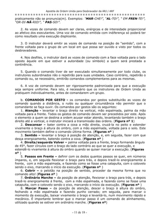 Apostila de Ordem Unida para Desbravador da ARJ / ARF
= = = = = = = = = = = = = = = = = = = = = = = = = = = = = = = = = = = = = = = = = = = = = = = = = =
praticamente não se pronuncia(m). Exemplos: “MAR-CHE!”, “AL-TO!”, “ EM FREN-TE!”,
“OR-DI-NÁ-RIO!”, “ PAS-SO!”.
2. As vozes de comando devem ser claras, enérgicas e de intensidade proporcional
ao afetivo dos executantes. Uma voz de comando emitida com indiferença só poderá ter
como resultado uma execução displicente.
3. O instrutor deverá emitir as vozes de comando na posição de “sentido”, com a
frente voltada para o grupo de um local em que possa ser ouvido e visto por todos os
desbravadores.
4. Nos desfiles, o instrutor dará as vozes de comando com a face voltada para o lado
oposto àquele em que estiver a autoridade (ou símbolo) a quem será prestada a
continência.
5. Quando o comando tiver de ser executado simultaneamente por todo clube, os
instrutores subordinados não o repetirão para suas unidades. Caso contrário, repetirão o
comando ou, se necessário, emitirão comandos complementares para as mesmas.
6. A voz de comando devem ser rigorosamente padronizada para que a execução
seja sempre uniforme. Para isto, é necessário que os instrutores de Ordem Unida as
pratiquem individualmente, antes de comandarem um grupo.
b. COMANDOS POR GESTO - os comandos por gestos substituirão as vozes de
comando quando a distância, o ruído ou qualquer circunstância não permitir que o
comandante se faça ouvir. Os comandos por gestos são os seguintes:
1. Atenção - levantar o braço direito na vertical, mão espalmada, palma da mão
voltada para a frente. Todos os gestos de comando devem ser precedidos por este. Após
o elemento a quem se destina a ordem acusar estar atendo, levantando também o braço
direito até a vertical, o instrutor iniciará a transmissão das ordens. (Figura nº 1)
2. Descansar – bater contra a coxa a mão direita, cruzá-la no peito e estender
vivamente o braço á altura do ombro, com a mão espalmada, voltada para o solo. Este
movimento também define o comando última forma. (Figuras nº )
3. Sentido – levantar o braço à posição de atenção, e, em seguida, fazer com que
desça energicamente, batendo contra a coxa. (Figuras nº )
4. Direita/esquerda Volver – palma voltada para a frente, braço formando ângulo
de 45°, fazer círculos com o braço do lado contrário ao que se quer a execução, e
estendê-lo vivamente á altura do ombro quando se quiser marcar a execução. (Figuras
nº )
5. Passos em Frente – definir com os dedos quantos passos se quer, em números
ímpares, e, em seguida flexionar o braço para trás, e depois trazê-lo energicamente á
frente, com a mão espalmada, e fazendo como se fosse uma catapulta, com o cotovelo
sendo o eixo, marcando o início da execução. (Figuras nº )
6. Cobrir – o pelotão na posição de sentido, proceder da mesma forma que no
comando alto! (Figuras nº )
7. Ordinário Marche – da posição de atenção, flexionar o braço para trás, e depois
trazê-lo energicamente á frente, com a mão espalmada, e fazendo como se fosse uma
catapulta, com o cotovelo sendo o eixo, marcando o início da execução. (Figuras nº )
8. Marcar Passo – da posição de atenção, descer o braço à altura do ombro,
fechando a mão espalmada e fazendo punho cerrado; em seguida, para marcar o
momento da execução, baixar vivamente o braço e levantá-lo, num movimento rápido e
mecânico. É importante lembrar que o marcar passo é um comando de alinhamento,
utilizado quando se estiver em ordinário marche. (Figuras nº)
- 11 de 18 -
 