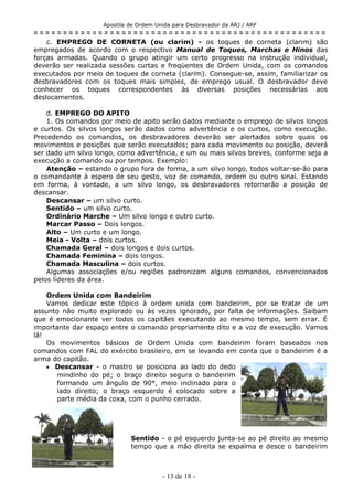 Apostila de Ordem Unida para Desbravador da ARJ / ARF
= = = = = = = = = = = = = = = = = = = = = = = = = = = = = = = = = = = = = = = = = = = = = = = = = =
c. EMPREGO DE CORNETA (ou clarim) - os toques de corneta (clarim) são
empregados de acordo com o respectivo Manual de Toques, Marchas e Hinos das
forças armadas. Quando o grupo atingir um certo progresso na instrução individual,
deverão ser realizada sessões curtas e freqüentes de Ordem Unida, com os comandos
executados por meio de toques de corneta (clarim). Consegue-se, assim, familiarizar os
desbravadores com os toques mais simples, de emprego usual. O desbravador deve
conhecer os toques correspondentes às diversas posições necessárias aos
deslocamentos.
d. EMPREGO DO APITO
1. Os comandos por meio de apito serão dados mediante o emprego de silvos longos
e curtos. Os silvos longos serão dados como advertência e os curtos, como execução.
Precedendo os comandos, os desbravadores deverão ser alertados sobre quais os
movimentos e posições que serão executados; para cada movimento ou posição, deverá
ser dado um silvo longo, como advertência, e um ou mais silvos breves, conforme seja a
execução a comando ou por tempos. Exemplo:
Atenção – estando o grupo fora de forma, a um silvo longo, todos voltar-se-ão para
o comandante à espero de seu gesto, voz de comando, ordem ou outro sinal. Estando
em forma, à vontade, a um silvo longo, os desbravadores retornarão a posição de
descansar.
Descansar – um silvo curto.
Sentido – um silvo curto.
Ordinário Marche – Um silvo longo e outro curto.
Marcar Passo – Dois longos.
Alto – Um curto e um longo.
Meia - Volta – dois curtos.
Chamada Geral – dois longos e dois curtos.
Chamada Feminina – dois longos.
Chamada Masculina – dois curtos.
Algumas associações e/ou regiões padronizam alguns comandos, convencionados
pelos líderes da área.
Ordem Unida com Bandeirim
Vamos dedicar este tópico à ordem unida com bandeirim, por se tratar de um
assunto não muito explorado ou ás vezes ignorado, por falta de informações. Saibam
que é emocionante ver todos os capitães executando ao mesmo tempo, sem errar. É
importante dar espaço entre o comando propriamente dito e a voz de execução. Vamos
lá!
Os movimentos básicos de Ordem Unida com bandeirim foram baseados nos
comandos com FAL do exército brasileiro, em se levando em conta que o bandeirim é a
arma do capitão.
• Descansar - o mastro se posiciona ao lado do dedo
mindinho do pé; o braço direito segura o bandeirim
formando um ângulo de 90°, meio inclinado para o
lado direito; o braço esquerdo é colocado sobre a
parte média da coxa, com o punho cerrado.
Sentido - o pé esquerdo junta-se ao pé direito ao mesmo
tempo que a mão direita se espalma e desce o bandeirim
- 13 de 18 -
 