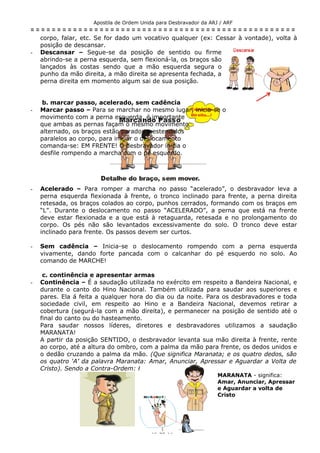 Apostila de Ordem Unida para Desbravador da ARJ / ARF
= = = = = = = = = = = = = = = = = = = = = = = = = = = = = = = = = = = = = = = = = = = = = = = = = =
corpo, falar, etc. Se for dado um vocativo qualquer (ex: Cessar à vontade), volta à
posição de descansar.
- Descansar – Segue-se da posição de sentido ou firme
abrindo-se a perna esquerda, sem flexioná-la, os braços são
lançados às costas sendo que a mão esquerda segura o
punho da mão direita, a mão direita se apresenta fechada, a
perna direita em momento algum sai de sua posição.
b. marcar passo, acelerado, sem cadência
- Marcar passo – Para se marchar no mesmo lugar, inicia-se o
movimento com a perna esquerda, é importante
que ambas as pernas façam o mesmo movimento
alternado, os braços estão parados e estendidos
paralelos ao corpo, para iniciar o deslocamento
comanda-se: EM FRENTE! O desbravador inicia o
desfile rompendo a marcha com o pé esquerdo.
- Acelerado – Para romper a marcha no passo “acelerado”, o desbravador leva a
perna esquerda flexionada à frente, o tronco inclinado para frente, a perna direita
retesada, os braços colados ao corpo, punhos cerrados, formando com os braços em
“L”. Durante o deslocamento no passo “ACELERADO”, a perna que está na frente
deve estar flexionada e a que está à retaguarda, retesada e no prolongamento do
corpo. Os pés não são levantados excessivamente do solo. O tronco deve estar
inclinado para frente. Os passos devem ser curtos.
- Sem cadência – Inicia-se o deslocamento rompendo com a perna esquerda
vivamente, dando forte pancada com o calcanhar do pé esquerdo no solo. Ao
comando de MARCHE!
c. continência e apresentar armas
- Continência – É a saudação utilizada no exército em respeito a Bandeira Nacional, e
durante o canto do Hino Nacional. Também utilizada para saudar aos superiores e
pares. Ela á feita a qualquer hora do dia ou da noite. Para os desbravadores e toda
sociedade civil, em respeito ao Hino e a Bandeira Nacional, devemos retirar a
cobertura (segurá-la com a mão direita), e permanecer na posição de sentido até o
final do canto ou do hasteamento.
Para saudar nossos líderes, diretores e desbravadores utilizamos a saudação
MARANATA!
A partir da posição SENTIDO, o desbravador levanta sua mão direita à frente, rente
ao corpo, até a altura do ombro, com a palma da mão para frente, os dedos unidos e
o dedão cruzando a palma da mão. (Que significa Maranata; e os quatro dedos, são
os quatro ‘A’ da palavra Maranata: Amar, Anunciar, Apressar e Aguardar a Volta de
Cristo). Sendo a Contra-Ordem: Firme.
MARANATA - significa:
Amar, Anunciar, Apressar
e Aguardar a volta de
Cristo
- 15 de 18 -
 