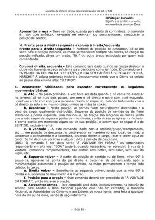 Apostila de Ordem Unida para Desbravador da ARJ / ARF
= = = = = = = = = = = = = = = = = = = = = = = = = = = = = = = = = = = = = = = = = = = = = = = = = =
O Polegar Curvado:
Significa o cristão curvado,
em reverência para com Deus.
- Apresentar armas – Deve ser dado, quando para efeito de continência, o comando
é: “EM CONTINÊNCIA, APRESENTAR ARMAS!” Os desbravadores, executarão a
posição de sentido.
d. Frente para a direita/esquerda e coluna à direita/esquerda
- Frente para a direita/esquerda – Partindo da posição de descansar, dá-se um
salto para a direção indicada, as mãos permanecem sempre nas costas, ao chegar na
posição indicada, dá-se um brado, “RÀ!” ou outro brado estipulado por quem está
comandando.
- Coluna à direita/esquerda – Este comando será dado quando se deseja deslocar o
clube não havendo espaço suficiente para deslocá-lo como um todo. O comando será:
“A PARTIR DA COLUNA DA DIREITA/ESQUERDA SEM CADÊNCIA ou FORA DE FORMA,
MARCHE!” A coluna ordenada iniciará o deslocamento sendo que o último da coluna
ao passar dirá em voz alta: “ÚLTIMO!”.
4. Demonstrar habilidades para executar corretamente os seguintes
movimentos básicos!
a. Alto – No passo ordinário, a voz deve ser dada quando o pé esquerdo assentar
no terreno; dá-se mais dois passos, um com o pé direito e outro com o pé esquerdo,
unindo-se então com energia o calcanhar direito ao esquerdo, batendo fortemente com o
pé direito ao solo e ao mesmo tempo unindo as mãos às coxas.
b. Descansar – Nesta posição, as pernas ficam naturalmente distendidas e o
peso do corpo igualmente distribuído. Segue-se da posição de sentido ou de firme
afastando a perna esquerda, sem flexioná-la, os braços são lançados ás costas sendo
que a mão esquerda segura o punho da mão direita, a mão direita se apresenta fechada,
a perna direita em momento algum sai de sua posição. A ordem que se segue é a de
SENTIDO, exclusivamente.
c. À vontade – A este comando, dado com a unidade/grupo/acampamento,
etc ... em posição de descansar, o desbravador se mantém no seu lugar, de modo a
conservar o alinhamento e a cobertura, podendo mover o corpo, falar e beber água do
cantil. Se for dado um vocativo qualquer, volta à posição de descansar.
OBS.: O comando á ser dado será: “À VONTADE EM FORMA!” os comandados
responderão em alta voz: “BOA!” poderá, quando necessário, ser acrescido à voz de à
vontade, comandos complementares, tais como: sem beber, sem falar, sem sair do
lugar, etc.
d. Esquerda volver – A partir da posição de sentido ou de firme, virar 90º à
esquerda, apoia-se na ponta do pé direito e calcanhar do pé esquerdo após a
movimentação assumindo a posição de sentido. As mãos permanecem o tempo todo
colados às coxas.
e. Direita volver – Semelhante ao esquerda volver, sendo que se vira 90º à
direita e a seqüência do movimento é o inverso.
f. Posição para a oração – Este comando deverá ser precedido do “Á VONTADE
EM FORMA!”, então inicia-se a oração.
g. Apresentar armas – Este comando será dado, exclusivamente, na posição de
sentido para saudar o Hino Nacional (quando esse não for cantado), á Bandeira
Nacional, as Autoridades do Governo e aos Líderes de nossa igreja, será feita a qualquer
hora do dia ou da noite, sendo da seguinte forma:
- 16 de 18 -
 