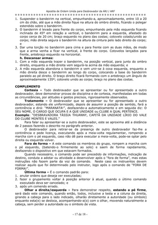 Apostila de Ordem Unida para Desbravador da ARJ / ARF
= = = = = = = = = = = = = = = = = = = = = = = = = = = = = = = = = = = = = = = = = = = = = = = = = =
1. Suspender o bandeirim na vertical, empunhando-a, aproximadamente, entre 10 a 20
cm do chão, até que a mão direita fique na altura do ombro direito, ficando o polegar
estendido sobre o bandeirim.
2. O bandeirim é levado para frente do corpo, empunhando pela mão esquerda ficando
inclinada de 45º em relação a vertical, o bandeirim para a esquerda, afastado do
corpo cerca de 20 cm; braço esquerdo no plano das costas; cotovelo colado/unido ao
corpo; mão direita segura o bandeirim na altura da cintura pelo lado direito do corpo;
e
3. Dar uma torção no bandeirim para cima e para frente com as duas mãos, de modo
que a arma venha a ficar na vertical, à frente do corpo. Cotovelos lançados para
frente, antebraço esquerdo na horizontal.
h. Descansar armas:
1. Com a mão esquerda trazer o bandeirim, na posição vertical, para junto do ombro
direito, enquanto a mão direita vem segurá-la acima da mão esquerda; e
2. A mão esquerda abandona o bandeirim e vem unir-se à coxa esquerda, enquanto a
mão direita desce o bandeirim ao longo do corpo, colocando a base do bandeirim
paralelo ao pé direito. O braço direito ficará formando com o antebraço um ângulo de
aproximadamente 135º; cotovelo unido ao corpo; braço no plano das costas.
COMPLEMENTO
Cortesia – Todo desbravador que se apresentar ou for apresentado a outro
desbravador, deve demonstrar provas de disciplina e de cortesia, manifestadas em todas
as circunstâncias, por atitudes e gestos precisos, rigorosamente observados.
Tratamento – O desbravador que se apresentar ou for apresentado a outro
desbravador, estando ele uniformizado, depois de assumir a posição de sentido, fará a
continência e dirá: “MARANATA!”, desfazendo-a automaticamente e em seguida diz: O
SEU NOME, O CARGO QUE OCUPA E A QUE UNIDADE ou CLUBE A QUAL PERTENCE.
Exemplo: “DESBRAVADORA TÁSSIA THUANNY, CAPITÃ DA UNIDADE LÍRIO DO VALE
DO CLUBE MONTES E VALES.”
Para falar ou apresentar-se a outro desbravador, este se aproxima até a distância
de 2 passos fazendo o descrito no parágrafo anterior.
O desbravador para retirar-se da presença de outro desbravador faz-lhe a
continência e pede licença, executando após a meia-volta regulamentar, rompendo a
marcha com o pé esquerdo, caso não dê para executar a meia-volta, pode-se optar pelo
direita ou esquerda volver.
Fora de forma – A este comando os membros do grupo, rompem a marcha com
o pé esquerdo, (batendo-o firmemente ao solo) e saem de forma rapidamente,
desfazendo o dispositivo em que estavam formados.
Quando necessário, o comando pode ser precedido de informações, indicação de
destino, conduta a adotar ou atividade a desenvolver após o “fora de forma”, mas estas
instruções não fazem parte da voz de comando. Neste caso os instruentos devem
realizar aquilo que foi determinado pelo instrutor, logo após o comando de “FORA DE
FORMA!”.
Última forma – É o comando padrão para:
1. anular ordens que deseja ver executadas;
2. fazer o grupamento voltar à posição anterior à atual, quando o último comando
executado deva ser cancelado; e
3. após um comendo errado.
Olhar a direita/esquerda – Para demonstrar respeito, estando a pé firme,
será dado este comando, quando então, todos, inclusive a testa e a coluna da direita,
girando a cabeça para o lado indicado, olharão diretamente a autoridade (ou símbolo)
enquanto esta(e) se desloca, acompanhando-a(o) com o olhar, movendo naturalmente a
cabeça, sem perder a autoridade ou o símbolo de vista.
- 17 de 18 -
 