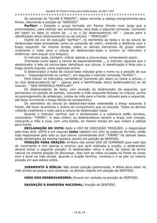 Apostila de Ordem Unida para Desbravador da ARJ / ARF
= = = = = = = = = = = = = = = = = = = = = = = = = = = = = = = = = = = = = = = = = = = = = = = = = =
Ao comando de “OLHAR À FRENTE!”, todos volverão a cabeça energicamente para
frente, retomando a posição de “SENTIDO”.
Perfilar! – Estando o grupo formado em fileiras (frente mais larga que a
profundidade), para retificar seu alinhamento, será dado o seguinte comando: (tomando
por base) ou base (a coluna da ...) ou o (a) desbravador(a) tal” – (pausa para a
identificação do(a) desbravador(a) ou da coluna) – “PERFILAR!”
Diante da voz de execução “perfilar!”, os elementos da testa e os da coluna do
desbravador-base procederão como no comando de cobrir, medindo a distância com o
braço esquerdo. Ao mesmo tempo, todos os demais elementos do grupo voltam
vivamente o rosto para a coluna do desbravador-base e tomam os intervalos e
distâncias, sem erguer o(s) braço(s).
O instrutor pode, também, indicar apenas a coluna-base, comandando assim:
(Tomando como base) a coluna da esquerda/direita..., o instrutor aguarda que o
desbravador à teta da coluna-base identifique sua coluna. A identificação é feita com o
braço direito erguido, como explicado acima.
O desbravador à testa da coluna-base indicada grita o nome ou a posição de sua
coluna – “esquerda/direita ou centro!”, em seguida o instrutor comanda “Perfilar!”.
Para reduzir os intervalos, comanda-se (tomando por base) ou (base a coluna...)
ou o(a) desbravador(a) tal” – (pausa para a identificação do(a) desbravador(a) ou da
coluna) – “SEM INTERVALO PERFILAR!”.
Os desbravadores da testa, com exceção do desbravador da esquerda, que
permanece na posição de sentido, colocarão a mão esquerda fechada na cintura; punho
no prolongamento do antebraço; costas da mão para a frente; cotovelo para a esquerda,
até tocar livremente o braço direito do companheiro.
Os elementos da coluna do desbravador-base estenderão o braço esquerdo à
frente, até tocar levemente o ombro do companheiro que os precede. Todos os demais
voltarão vivamente o rosto para a coluna do desbravador-base.
Quando o instrutor verificar que o alinhamento e a cobertura estão corretos,
comandará: “FIRME!”. A essa ordem, os desbravadores baixam o braço com energia,
colocando a mão à coxa, com uma batida, ao mesmo tempo em que voltam a cabeça
para frente.
DECLAMAÇÃO DO VOTO: Após a VOZ DE EXECUÇÃO “POSIÇÃO!, o responsável
pelo Voto dirá: VOTO e em seguida todos repetem em coro as palavras do Voto, então
este responsável pela voto ou que estiver comandando dirá: “FIRME!” Os demais ideais
serão declamados da mesma maneira, porém em posição de SENTIDO.
POSIÇÃO PARA ORAÇÃO: Embora não existe VOZ DE COMANDO para este tipo
de movimento e sim apenas o anúncio que será realizada a oração, o desbravador
deverá tomar a seguinte posição: O desbravador retira o boné, se coloca de forma
natural na mesma posição de descansar, mas com as mãos cruzadas na frente do corpo
com o boné na mão direita. Quando a oração termina, recoloca-o e se põe na mesma
posição em que estava antes.
JURAMENTO À BÍBLIA: Não existe posição padronizada. A Bíblia deve estar na
mão direita da pessoa que comanda, os demais estarão em posição de SENTIDO.
HINO DOS DESBRAVADORES: Deverá ser cantado na posição de SENTIDO.
SAUDAÇÃO À BANDEIRA NACIONAL: Posição de SENTIDO.
- 18 de 18 -
 