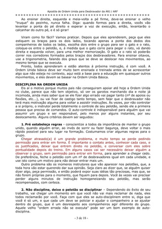 Apostila de Ordem Unida para Desbravador da ARJ / ARF
= = = = = = = = = = = = = = = = = = = = = = = = = = = = = = = = = = = = = = = = = = = = = = = = = =
Ao ensinar direita, esquerda e meia-volta a pé firme, deve-se ensinar o velho
“truque” do pezinho, nunca falha. Diga: quando formos para a direita, vocês vão
levantar a ponta do pé direito e esperar a voz de execução, então, levantarão o
calcanhar do outro pé, e é só girar!
Viram como foi fácil? Vamos praticar. Depois que eles aprenderem, peça que eles
estiquem os braços para os dois lados, tocando apenas a ponta dos dedos dos
companheiros de todos os lados, escolha dois entre o grupo para ser o gato e o rato,
coloque-os entre o pelotão, e, á medida que o gato corre para pegar o rato, vá dando
direita e esquerda volver, para uma melhor memorização. O gato e o rato só poderão
correr nos corredores formados pelos braços dos desbravadores. Para ensinar oitavos,
use a trigonometria, falando dos graus que se deve se deslocar nos movimentos, ao
mesmo tempo que se executa.
Pronto, todos aprenderam e estão atentos á próxima instrução, é com você. A
Ordem Unida básica deve ser muito bem ensinada e treinada antes de se acrescentar
algo que não esteja no contexto, aqui está a base para a educação em quaisquer outros
movimentos, e eles devem se basear na Ordem Unida Básica.
DISCIPLINA NA ORDEM UNIDA
Eis aí o motivo porque muitos pais não conseguiram apoiar até hoje a Ordem Unida
no clube, parece que não tem objetivo, só ver os garotos marchando dia e noite já
incomoda, ainda mais saber que se ele fizer algo errado vai pagar tanto (nº de apoios ou
flexões, etc...), ou vai ficar de castigo tanto tempo, sem falar que o desbravador não
terá mais motivação alguma para voltar a assistir instruções. Ás vezes, por não controlar
a si próprio, o instrutor perde totalmente o controle de seu pelotão, sendo ele a primeira
pessoa que precisa de comandos. O auto-controle é indispensável para alguém que vai
assumir um grupo e ser responsável, pelo menos por alguns instantes, por seu
deslocamento. Alguns critérios devem ser seguidos:
1. Pré estabeleça regras - conscientize a todos da importância de manter o grupo
unido, quando alguém errar, ao invés de sorrir ou fazer bagunça, deve voltar o mais
rápido possível para seu lugar na formação. Costumamos criar algumas regras para o
grupo.
Chegar atrasado(a) é um grande problema, e muito tempo se perde pedindo
permissão para entrar em forma. É importante o contato antes, conhecer cada caso, e
os justificados, deixar que entrem direto no pelotão, e conversar com eles sobre
pontualidade depois do treino. Em alguns casos vai ser necessário deixar alguém a
observar o grupo, sem permissão para entrar em forma, para aprender a chegar cedo.
De preferência, feche o pelotão com um nº de desbravadores igual em cada unidade, e
use isto como um motivo para não deixar entrar mais um.
Outro problema são os inúmeros instrutores que vão aparecer nos pelotões, que, a
toda hora vão estar querendo dar sua opinião. Seja claro ao dizer que, se alguém quiser
dizer algo, peça permissão, e então poderá expor suas idéias tão preciosas, mas que, se
não forem próprias para o momento, que fiquem para depois. Você às vezes vai precisar
perder alguns minutos de instrução homogeneizando seu pelotão, mas serão
recompensados, com certeza.
2. Não discipline, deixe o pelotão se disciplinar – Dependendo do êxito de seu
trabalho, vai chegar um momento em que você não vai mais reclamar de nada, eles
todos reclamarão por você. Faça com que eles se auto-disciplinem entre si, diga que
você é só um, e que cada um deve se policiar e ajudar o companheiro a se ajustar
dentro do grupo, que é um desrespeito aos companheiros agir diferente do grupo.
Aquele velho “ordem errada não se executa” pode ser um bom exemplo de auto-
disciplina.
- 3 de 18 -
 