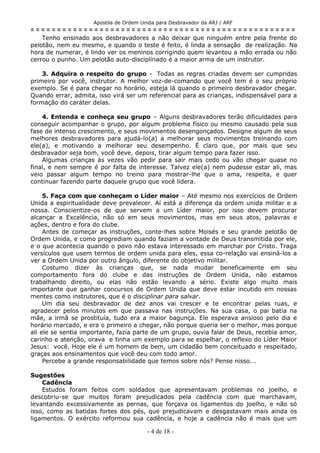 Apostila de Ordem Unida para Desbravador da ARJ / ARF
= = = = = = = = = = = = = = = = = = = = = = = = = = = = = = = = = = = = = = = = = = = = = = = = = =
Tenho ensinado aos desbravadores a não deixar que ninguém entre pela frente do
pelotão, nem eu mesmo, e quando o teste é feito, é linda a sensação de realização. Na
hora de numerar, é lindo ver os meninos corrigindo quem levantou a mão errada ou não
cerrou o punho. Um pelotão auto-disciplinado é a maior arma de um instrutor.
3. Adquira o respeito do grupo - Todas as regras criadas devem ser cumpridas
primeiro por você, instrutor. A melhor voz-de-comando que você tem é o seu próprio
exemplo. Se é para chegar no horário, esteja lá quando o primeiro desbravador chegar.
Quando errar, admita, isso virá ser um referencial para as crianças, indispensável para a
formação do caráter delas.
4. Entenda e conheça seu grupo – Alguns desbravadores terão dificuldades para
conseguir acompanhar o grupo, por algum problema físico ou mesmo causado pela sua
fase de intenso crescimento, e seus movimentos desengonçados. Designe algum de seus
melhores desbravadores para ajudá-lo(a) a melhorar seus movimentos treinando com
ele(a), e motivando a melhorar seu desempenho. É claro que, por mais que seu
desbravador seja bom, você deve, depois, tirar algum tempo para fazer isso.
Algumas crianças ás vezes vão pedir para sair mais cedo ou vão chegar quase no
final, e nem sempre é por falta de interesse. Talvez ele(a) nem pudesse estar ali, mas
veio passar algum tempo no treino para mostrar-lhe que o ama, respeita, e quer
continuar fazendo parte daquele grupo que você lidera.
5. Faça com que conheçam o Líder maior – Até mesmo nos exercícios de Ordem
Unida a espiritualidade deve prevalecer. Aí está a diferença da ordem unida militar e a
nossa. Conscientize-os de que servem a um Líder maior, por isso devem procurar
alcançar a Excelência, não só em seus movimentos, mas em seus atos, palavras e
ações, dentro e fora do clube.
Antes de começar as instruções, conte-lhes sobre Moisés e seu grande pelotão de
Ordem Unida, e como progrediam quando faziam a vontade de Deus transmitida por ele,
e o que acontecia quando o povo não estava interessado em marchar por Cristo. Traga
versículos que usem termos de ordem unida para eles, essa co-relação vai ensiná-los a
ver a Ordem Unida por outro ângulo, diferente do objetivo militar.
Costumo dizer às crianças que, se nada mudar beneficamente em seu
comportamento fora do clube e das instruções de Ordem Unida, não estamos
trabalhando direito, ou elas não estão levando a sério. Existe algo muito mais
importante que ganhar concursos de Ordem Unida que deve estar incutido em nossas
mentes como instrutores, que é o disciplinar para salvar.
Um dia seu desbravador de dez anos vai crescer e te encontrar pelas ruas, e
agradecer pelos minutos em que passava nas instruções. Na sua casa, o pai batia na
mãe, a irmã se prostituía, tudo era a maior bagunça. Ele esperava ansioso pelo dia e
horário marcado, e era o primeiro a chegar, não porque queria ser o melhor, mas porque
ali ele se sentia importante, fazia parte de um grupo, ouvia falar de Deus, recebia amor,
carinho e atenção, orava e tinha um exemplo para se espelhar, o reflexo do Líder Maior
Jesus: você. Hoje ele é um homem de bem, um cidadão bem conceituado e respeitado,
graças aos ensinamentos que você deu com todo amor.
Percebe a grande responsabilidade que temos sobre nós? Pense nisso...
Sugestões
Cadência
Estudos foram feitos com soldados que apresentavam problemas no joelho, e
descobriu-se que muitos foram prejudicados pela cadência com que marchavam,
levantando excessivamente as pernas, que forçava os ligamentos do joelho, e não só
isso, como as batidas fortes dos pés, que prejudicavam e desgastavam mais ainda os
ligamentos. O exército reformou sua cadência, e hoje a cadência não é mais que um
- 4 de 18 -
 