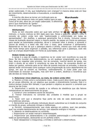 Apostila de Ordem Unida para Desbravador da ARJ / ARF
= = = = = = = = = = = = = = = = = = = = = = = = = = = = = = = = = = = = = = = = = = = = = = = = = =
andar cadenciado. E nós, que trabalhamos com crianças? A maioria delas está em fase
de crescimento, desenvolvendo a musculatura, a coordenação
motora...
A marcha não deve se tornar um incômodo para as
crianças, nem tampouco mais um gasto médico para os pais.
Como já foi dito, deve ser um andar cadenciado. O diferencial
será o que chamamos de “garbo”.
Deve-se romper com o pé “esquerdo”.
Alinhamento
Muito se tem discutido sobre por qual lado alinhar, se não for especificado pelo
instrutor, e muitos motivos se têm dado para isso. Pense o seguinte: desde o início, o
conceito de ordem unida tem sido “padronização e uniformidade em todas as
apresentações”. Em desfiles, o palanque geralmente fica á direita. Inclusive nossas
mesas de avaliação deveriam seguir o mesmo padrão. Ao passar em frente ao palanque,
para saudar as autoridades presentes, dá-se o comando olhar á direita, e somente a
coluna da direita e a testa não irão virar o rosto, para conservar o alinhamento.
Baseando-se no fato de que o palanque estaria á direita, mesmo que você não tenha
tido muito tempo para organizar o pelotão, seu referencial será o palanque, você não
quer as crianças desalinhadas em frente ás autoridades, não é?
Ordem Unida na Igreja
A igreja é a casa de oração, e repetimos na lei: andar com reverência na casa de
Deus. No dia mundial dos desbravadores, ou em qualquer programação que o clube
faça, deve-se respeitar este princípio. Voz de comando, marcha dentro da igreja, nos
tiram o direito de se referir á reverência na casa de Deus. Os comandos devem ser
dados por gestos, somente para se ter idéia de quando executar as entradas, e deve-se
apenas andar sincronizado como qualquer outra programação de outro departamento da
igreja, em que se entram os membros, ordenadamente. O clube pode usar sua
criatividade ao executar evoluções, mas sem ferir a ordem, decência e reverência que
são devidas ao nosso Deus.
1. Relacionar cinco objetivos, ou mais, da ordem unida (OU)
a. Mostrar a Cristo como o comandante maior. Cada juvenil deve sentir que faz parte
de um grupo diferente, de um objetivo que excede o entendimento humano. Este é o
motivo porque muitos têm falhado, é que perdem o objetivo ao assumir o comando que
deveria ser de Cristo.
b. Desenvolver o sentido de coesão e os reflexos de obediência que são fatores
indispensáveis ao desenvolvimento do grupo.
c. Construir uma verdadeira escola de disciplina.
d. Treinar instrutores no comando das unidades à medida que o grupo se
desenvolve.
e. Fazer com que a disciplina faça parte da vida de cada desbravador, em
circunstâncias adversas.
f. Demonstrar que as atitudes individuais devem subordinar-se à missão do conjunto
e à tarefa do grupo, sufocando intrigas e indiferenças.
g. Permitir, consequentemente, que clube apareça em público, quer nas paradas,
quer nos simples deslocamento de serviço, com aspectos enérgico e marcial.
h. Adestrar os desbravadores no comando.
i. Proporcionar um andar marcial e desembaraçado.
j. Proporcionar aos desbravadores e às unidades padronização e uniformidade em
todas as apresentações, deslocando-se em perfeita ordem.
l. Fazer desaparecer a insegurança, a timidez e estimular a desenvoltura.
- 5 de 18 -
 
