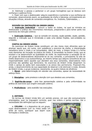Apostila de Ordem Unida para Desbravador da ARJ / ARF
= = = = = = = = = = = = = = = = = = = = = = = = = = = = = = = = = = = = = = = = = = = = = = = = = =
m. Estimular a pessoa a pertencer a um grupo homogêneo que se desloca com
confiança e cadência firme.
n. Fazer com que o desbravador adquira experiência e aumentar a sua confiança ao
comandar, desenvolvendo assim, as qualidades de chefia e liderança, principalmente em
situações críticas, através de comandos energéticos. Ex. Incêndio, Calamidades, ...
DIVISÃO DA INSTRUÇÃO DA ORDEM UNIDA
a. Instrução Individual - comum a todos os clubes, na qual se ministra ao
desbravador a prática dos movimentos individuais, preparando-o para tomar parte nos
exercícios de instrução coletiva.
b. Instrução Coletiva - que se compõe em escolas, seção pelotão, seção, pelotão,
segundo a instrução que é ministrada a cada uma destas frações, sub-unidades ou
unidades.
CHEFIA NA ORDEM UNIDA
Os exercícios de Ordem Unida constituem um dos meios mais eficientes para se
alcançar aquilo que, em suma, com substância o exercício da chefia; a interpretação
necessária entre o chefe e os comandados. Além do mais, a Ordem Unida é a forma
mais elementar de iniciação na prática da chefia. É comandado na Ordem Unida, que se
revelam e se desenvolvem as qualidades do chefe. Ao experimentar a sensação de ter
um grupo de desbravadores deslocando-se ao seu comando, o principiante na arte de
chefia desenvolve a sua autoconfiança, ao mesmo tempo que adquire consciência de sua
responsabilidade sobre aqueles que atendem aos seus comandos, observadores mais
próximos das aptidões que demonstra. Os exercícios de Ordem Unida despertam no
chefe o apreço às ações bem executadas e ao anexo dos pormenores. Propiciam-lhe,
ainda, o desenvolvimento da sua capacidade de observar e de estimular o clube. Através
de Ordem Unida, o grupo evidencia, claramente, os quatro índices de eficiência:
1. Moral - pela determinação em atender aos comandos, apesar da necessidade de
esforço físico.
2. Disciplina - pela presteza e atenção com que obedece aos comandos.
3. Espírito-de-corpo - pela boa apresentação coletiva e pela uniformidade na
prática de exercícios que exigem execução coletiva.
4. Proficiência - pela exatidão nas execuções.
2. DEFINIR:
Os termos de Ordem Unida têm um sentido preciso, em que são exclusivamente
empregados, quer na linguagem corrente, quer nas ordens e partes escritas. Daí a
necessidade das definições que se seguem:
a. COLUNA - é o dispositivo de um grupo,
cujos desbravadores (um ou mais) estão um
atrás do outro, quaisquer que sejam suas
formações e distâncias.
- 6 de 18 -
 