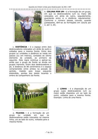 Apostila de Ordem Unida para Desbravador da ARJ / ARF
= = = = = = = = = = = = = = = = = = = = = = = = = = = = = = = = = = = = = = = = = = = = = = = = = =
b. COLUNA POR UM - é a formação de um grupo,
em que os desbravadores (um ou mais) são
colocados um atrás do outro, seguidamente,
guardando entre si a distância regulamentar.
Conforme o número dessas colunas, quando
justapostas, têm-se as formações em coluna por
2, por 3, etc.
c. DISTÂNCIA - é o espaço entre dois
desbravadores colocados um atrás do outro e
voltados para a mesma frente. Entre dois
grupos ou unidades a distância se mede em
passos (ou em metros), contados do último
elemento da unidade, ao primeiro da
seguinte. Esta regra continua a aplicar-se,
ainda que o grupo da frente se divida em
grupos menores. Entre dois desbravadores a
pé, à distância de 80 centímetros é o espaço
compreendido entre ambos na posição de
sentido, medido pelo braço esquerdo
distendido, pontas dos dedos tocando o
ombro do companheiro da frente.
d. LINHA - é a disposição de um
grupo cujos desbravadores (um ou
mais) estão dispostos um ao lado do
outro, voltados para a mesma frente.
Exemplo: Linha de uma fileira.
e. FILEIRA - é a formação de um
grupo ou unidade em que os
desbravadores estão colocados na mesma
linha, um ao lado do outro, voltados para a
mesma frente.
- 7 de 18 -
 