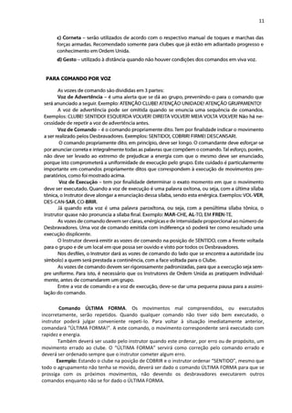 11
PARA COMANDO POR VOZ
Comando ÚLTIMA FORMA. Os movimentos mal compreendidos, ou executados
incorretamente, serão repetidos. Quando qualquer comando não tiver sido bem executado, o
instrutor poderá julgar conveniente repeti-lo. Para voltar à situação imediatamente anterior,
comandará “ÚLTIMA FORMA!”. A este comando, o movimento correspondente será executado com
rapidez e energia.
Também deverá ser usado pelo instrutor quando este ordenar, por erro ou de propósito, um
movimento errado ao clube. O “ÚLTIMA FORMA” servirá como correção pelo comando errado e
deverá ser ordenado sempre que o instrutor cometer algum erro.
Exemplo: Estando o clube na posição de COBRIR e o instrutor ordenar “SENTIDO”, mesmo que
todo o agrupamento não tenha se movido, deverá ser dado o comando ÚLTIMA FORMA para que se
prossiga com os próximos movimentos, não devendo os desbravadores executarem outros
comandos enquanto não se for dado o ÚLTIMA FORMA.
 