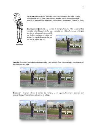 13
Em forma - da posição de “Atenção”, com o braço direito, descrever círculos
horizontais acima da cabeça; em seguida, abaixar este braço distendido na
direção da marcha ou do ponto para o qual deverá ficar voltada a frente da tropa;
Coluna por um (ou mais) - na posição de atenção, fechar a mão, conservando o
indicador estendido para o alto (ou o indicador e o médio, formando um ângulo
aberto, no caso de coluna por dois);
ou, ainda, o indicador, o médio e o
anular, formando ângulos abertos,
no caso de coluna por três;
Sentido – levantar o braço à posição de atenção, e, em seguida, fazer com que desça energicamente,
batendo contra a coxa.
Descansar – levantar o braço à posição de atenção, e, em seguida, flexionar o cotovelo com
segurando o punho direito cerrado acima da cabeça.
 