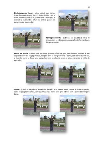 14
Direita/esquerda Volver – palma voltada para frente,
braço formando ângulo de 45°, fazer círculos com o
braço do lado contrário ao que se quer a execução, e
estendê-lo vivamente á altura do ombro quando se
quiser marcar a execução.
Formação em linha - os braços são elevados á altura do
ombro, com as mãos espalmadas pra frente(formando um
T), pernas juntas.
Passos em Frente – definir com os dedos quantos passos se quer, em números ímpares, e, em
seguida flexionar o braço para trás, e depois trazê-lo energicamente á frente, com a mão espalmada,
e fazendo como se fosse uma catapulta, com o cotovelo sendo o eixo, marcando o início da
execução.
Cobrir – o pelotão na posição de sentido, descer a mão direita, dedos unidos, à altura do ombro,
como na posição maranata, com a palma para a frente após girar o braço com a palma da mão para
baixo.
 