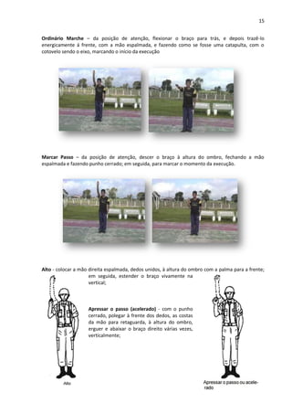 15
Ordinário Marche – da posição de atenção, flexionar o braço para trás, e depois trazê-lo
energicamente á frente, com a mão espalmada, e fazendo como se fosse uma catapulta, com o
cotovelo sendo o eixo, marcando o início da execução
Marcar Passo – da posição de atenção, descer o braço à altura do ombro, fechando a mão
espalmada e fazendo punho cerrado; em seguida, para marcar o momento da execução.
Alto - colocar a mão direita espalmada, dedos unidos, à altura do ombro com a palma para a frente;
em seguida, estender o braço vivamente na
vertical;
Apressar o passo (acelerado) - com o punho
cerrado, polegar à frente dos dedos, as costas
da mão para retaguarda, à altura do ombro,
erguer e abaixar o braço direito várias vezes,
verticalmente;
 