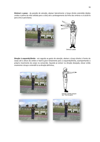 16
Diminuir o passo - da posição de atenção, abaixar lateralmente o braço direito estendido (dedos
unidos e palma da mão voltada para o solo) até o prolongamento da linha dos ombros e aí oscilá-lo
para cima e para baixo;
Direção à esquerda/direita - em seguida ao gesto de atenção, abaixar o braço direito à frente do
corpo até à altura do ombro e fazê-lo girar lentamente para a esquerda/direita, acompanhando o
próprio movimento do corpo na conversão. Quando já estiver na direção desejada, elevar então
vivamente o braço e estendê-lo na direção definitiva;
 