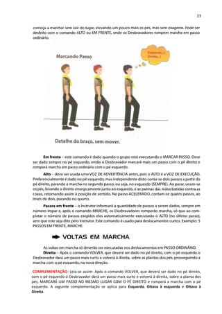 23
COMPLEMENTAÇÃO: Leia-se assim: Após o comando VOLVER, que deverá ser dado no pé direito,
com o pé esquerdo o Desbravador dará um passo mais curto e volverá à direita, sobre a planta dos
pés, MARCARÁ UM PASSO NO MESMO LUGAR COM O PÉ DIREITO e romperá a marcha com o pé
esquerdo. A seguinte complementação se aplica para Esquerda, Oitava à esquerda e Oitava à
Direita.
 