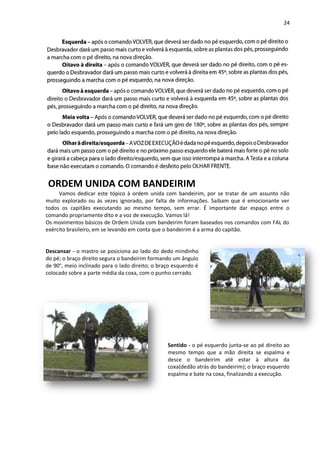 24
ORDEM UNIDA COM BANDEIRIM
Vamos dedicar este tópico à ordem unida com bandeirim, por se tratar de um assunto não
muito explorado ou ás vezes ignorado, por falta de informações. Saibam que é emocionante ver
todos os capitães executando ao mesmo tempo, sem errar. É importante dar espaço entre o
comando propriamente dito e a voz de execução. Vamos lá!
Os movimentos básicos de Ordem Unida com bandeirim foram baseados nos comandos com FAL do
exército brasileiro, em se levando em conta que o bandeirim é a arma do capitão.
Descansar - o mastro se posiciona ao lado do dedo mindinho
do pé; o braço direito segura o bandeirim formando um ângulo
de 90°, meio inclinado para o lado direito; o braço esquerdo é
colocado sobre a parte média da coxa, com o punho cerrado.
Sentido - o pé esquerdo junta-se ao pé direito ao
mesmo tempo que a mão direita se espalma e
desce o bandeirim até estar à altura da
coxa(dedão atrás do bandeirim); o braço esquerdo
espalma e bate na coxa, finalizando a execução.
 