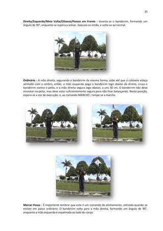 25
Direita/Esquerda/Meia Volta/Oitavos/Passos em Frente - levanta-se o bandeirim, formando um
ângulo de 90°, enquanto se espera o volver. Executa-se então, e volta-se ao normal.
Ordinário - A mão direita, segurando o bandeirim da mesma forma, sobe até que o cotovelo esteja
alinhado com o ombro, então, a mão esquerda pega o bandeirim logo abaixo da direita, cruza o
bandeirim contra o peito, e a mão direita segura logo abaixo, a uns 30 cm. O bandeirim não deve
encostar no peito, mas deve estar suficientemente seguro para não ficar balançando. Nesta posição,
espera-se a voz de execução, e, ao comando MARCHE!, rompe-se a marcha.
Marcar-Passo - É importante lembrar que este é um comando de alinhamento, utilizado quando se
estiver em passo ordinário. O bandeirim volta para a mão direita, formando um ângulo de 90°,
enquanto a mão esquerda é espalmada ao lado do corpo.
 