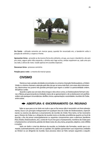 26
Em frente - utilizado somente em marcar passo, quando for enunciado em, o bandeirim volta à
posição de ordinário, e espera o frente.
Apresentar Arma - procede-se da mesma forma do ordinário, só que, ao cruzar o bandeirim, ele vem
pro meio, seguro pela mão esquerda, a direita vem logo acima, ambas espalmam-se, cada uma pra
seu lado, à altura do rosto. Usado apenas em ocasiões especiais.
Descansar Arma - processo contrário.
Posição para o voto - a mesma do marcar-passo.
CIVISMO
 