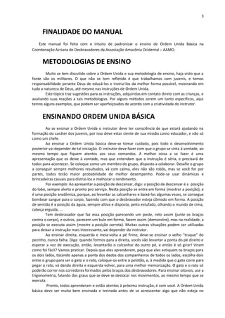 3
FINALIDADE DO MANUAL
Este manual foi feito com o intuito de padronizar o ensino de Ordem Unida Básica na
Coordenação Acriana de Desbravadores da Associação Amazônia Ocidental – AAMO.
METODOLOGIAS DE ENSINO
Muito se tem discutido sobre a Ordem Unida e sua metodologia de ensino, haja visto que a
fonte são os militares. O que não se tem refletido é que trabalhamos com juvenis, e temos
responsabilidade perante Deus de educá-los e instruí-los da melhor forma possível, mostrando em
tudo a natureza de Deus, até mesmo nas instruções de Ordem Unida.
Este tópico traz sugestões para as instruções, adquiridas em contato direto com as crianças, e
avaliando suas reações a tais metodologias. Por alguns métodos serem um tanto específicos, aqui
temos alguns exemplos, que podem ser aperfeiçoados de acordo com a criatividade do instrutor.
ENSINANDO ORDEM UNIDA BÁSICA
Ao se ensinar a Ordem Unida o instrutor deve ter consciência de que estará ajudando na
formação do caráter dos juvenis, por isso deve estar ciente de sua missão como educador, e não só
como um chefe.
Ao ensinar a Ordem Unida básica deve-se tomar cuidado, pois todo o desenvolvimento
posterior vai depender de tal iniciação. O instrutor deve fazer com que o grupo se sinta à vontade, ao
mesmo tempo que fiquem atentos aos seus comandos. A melhor coisa a se fazer é uma
apresentação que os deixe à vontade, mas que entendam que a instrução é séria, e precisará de
todos para acontecer. Se coloque como um membro do grupo, disposto a colaborar. Desafie o grupo
a conseguir sempre melhores resultados, vá com calma, eles não são robôs, mas se você for por
partes, todos terão maior probabilidade de melhor desempenho. Pode-se usar dinâmicas e
brincadeiras casuais para distraí-los e melhorar o rendimento.
Por exemplo: Ao apresentar a posição de descansar, diga: a posição de descansar é a posição
do lobo, sempre alerta e pronto pro serviço. Nesta posição se entra em forma (mostrar a posição), e
é uma posição anatômica, porque, ao levantar os calcanhares e baixá-los algumas vezes, se consegue
bombear sangue para o corpo, fazendo com que o desbravador esteja cômodo em forma. A posição
de sentido é a posição da águia, sempre altiva e disposta, peito estufado, olhando o mundo de cima,
cabeça erguida, ...
Tem desbravador que faz essa posição parecendo um poste, reto assim (junte os braços
contra o corpo), e outros, parecem um bule em forma, fazem assim (demonstre), mas na realidade, a
posição se executa assim (mostre a posição correta). Muitas outras situações podem ser utilizadas
para deixar a instrução mais interessante, vai depender do instrutor.
Ao ensinar direita, esquerda e meia-volta a pé firme, deve-se ensinar o velho “truque” do
pezinho, nunca falha. Diga: quando formos para a direita, vocês vão levantar a ponta do pé direito e
esperar a voz de execução, então, levantarão o calcanhar do outro pé, e então é só girar! Viram
como foi fácil? Vamos praticar. Depois que eles aprenderem, peça que eles estiquem os braços para
os dois lados, tocando apenas a ponta dos dedos dos companheiros de todos os lados, escolha dois
entre o grupo para ser o gato e o rato, coloque-os entre o pelotão, e, à medida que o gato corre para
pegar o rato, vá dando direita e esquerda volver, para uma melhor memorização. O gato e o rato só
poderão correr nos corredores formados pelos braços dos desbravadores. Para ensinar oitavos, use a
trigonometria, falando dos graus que se deve se deslocar nos movimentos, ao mesmo tempo que se
executa.
Pronto, todos aprenderam e estão atentos à próxima instrução, é com você. A Ordem Unida
básica deve ser muito bem ensinada e treinada antes de se acrescentar algo que não esteja no
 