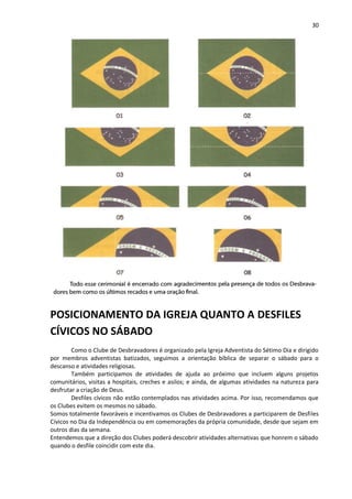30
POSICIONAMENTO DA IGREJA QUANTO A DESFILES
CÍVICOS NO SÁBADO
Como o Clube de Desbravadores é organizado pela Igreja Adventista do Sétimo Dia e dirigido
por membros adventistas batizados, seguimos a orientação bíblica de separar o sábado para o
descanso e atividades religiosas.
Também participamos de atividades de ajuda ao próximo que incluem alguns projetos
comunitários, visitas a hospitais, creches e asilos; e ainda, de algumas atividades na natureza para
desfrutar a criação de Deus.
Desfiles cívicos não estão contemplados nas atividades acima. Por isso, recomendamos que
os Clubes evitem os mesmos no sábado.
Somos totalmente favoráveis e incentivamos os Clubes de Desbravadores a participarem de Desfiles
Cívicos no Dia da Independência ou em comemorações da própria comunidade, desde que sejam em
outros dias da semana.
Entendemos que a direção dos Clubes poderá descobrir atividades alternativas que honrem o sábado
quando o desfile coincidir com este dia.
 