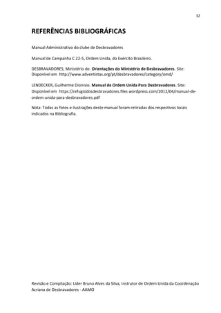 32
REFERÊNCIAS BIBLIOGRÁFICAS
Manual Administrativo do clube de Desbravadores
Manual de Campanha C 22-5, Ordem Unida, do Exército Brasileiro.
DESBRAVADORES, Ministério de. Orientações do Ministério de Desbravadores. Site:
Disponível em http://www.adventistas.org/pt/desbravadores/category/omd/
LENDECKER, Guilherme Dionisio. Manual de Ordem Unida Para Desbravadores. Site:
Disponível em https://refugiodosdesbravadores.files.wordpress.com/2012/04/manual-de-
ordem-unida-para-desbravadores.pdf
Nota: Todas as fotos e ilustrações deste manual foram retiradas dos respectivos locais
indicados na Bibliografia.
Revisão e Compilação: Líder Bruno Alves da Silva, Instrutor de Ordem Unida da Coordenação
Acriana de Desbravadores - AAMO
 