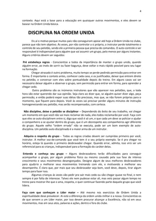 4
contexto. Aqui está a base para a educação em quaisquer outros movimentos, e eles devem se
basear na Ordem Unida básica.
DISCIPLINA NA ORDEM UNIDA
Eis aí o motivo porque muitos pais não conseguiram apoiar até hoje a Ordem Unida no clube,
parece que não tem objetivo. Ás vezes, por não controlar a si próprio, o instrutor perde totalmente o
controle de seu pelotão, sendo ele a primeira pessoa que precisa de comandos. O auto-controle e ser
responsável é indispensável para alguém que vai assumir um grupo, pelo menos por alguns instantes.
Alguns critérios devem ser seguidos:
Pré estabeleça regras - Conscientize a todos da importância de manter o grupo unido, quando
alguém errar, ao invés de sorrir ou fazer bagunça, deve voltar o mais rápido possível para seu lugar
na formação.
Chegar atrasado é outro problema, muito tempo se perde pedindo permissão para entrar em
forma. É importante o contato antes, conhecer cada caso, e os justificados, deixar que entrem direto
no pelotão, e conversar com eles sobre pontualidade depois do treino. Em alguns casos vai ser
necessário deixar alguém a observar o grupo, sem permissão para entrar em forma, para aprender a
chegar cedo.
Outro problema são os inúmeros instrutores que vão aparecer nos pelotões, que, a toda
hora vão estar querendo dar sua opinião. Seja claro ao dizer que, se alguém quiser dizer algo, peça
permissão, e então poderá expor suas idéias tão preciosas, mas que, se não forem próprias para o
momento, que fiquem para depois. Você às vezes vai precisar perder alguns minutos de instrução
homogeneizando seu pelotão, mas serão recompensados, com certeza.
Não discipline, deixe o pelotão se disciplinar – Dependendo do êxito de seu trabalho, vai chegar
um momento em que você não vai mais reclamar de nada, eles todos reclamarão por você. Faça com
que eles se auto-disciplinem entre si, diga que você é só um, e que cada um deve se policiar e ajudar
o companheiro a se ajustar dentro do grupo, que é um desrespeito aos companheiros agir diferente
do grupo. Aquele velho “ordem errada” não se executa, pode ser um bom exemplo de auto-
disciplina. Um pelotão auto-disciplinado é a maior arma de um instrutor.
Adquira o respeito do grupo - Todas as regras criadas devem ser cumpridas primeiro por você,
instrutor. A melhor voz-de-comando que você tem é o seu próprio exemplo. Se é pra chegar no
horário, esteja lá quando o primeiro desbravador chegar. Quando errar, admita, isso virá ser um
referencial para as crianças, indispensável para a formação do caráter delas.
Entenda e conheça seu grupo – Alguns desbravadores terão dificuldades para conseguir
acompanhar o grupo, por algum problema físico ou mesmo causado pela sua fase de intenso
crescimento e seus movimentos desengonçados. Designe algum de seus melhores desbravadores
para ajudá-lo a melhorar seus movimentos treinando com ele, e motivando a melhorar seu
desempenho. É claro que, por mais que seu desbravador seja bom, você deve, depois, tirar algum
tempo para fazer isso.
Algumas crianças ás vezes vão pedir pra sair mais cedo ou vão chegar quase no final, e nem
sempre é por falta de interesse. Talvez ele nem pudesse estar ali, mas veio passar algum tempo no
treino para mostrar-lhe que o ama, respeita, e quer continuar fazendo parte daquele grupo que você
lidera.
Faça com que conheçam o Líder maior – Até mesmo nos exercícios de Ordem Unida a
espiritualidade deve prevalecer. Aí está a diferença da ordem unida militar e a nossa. Conscientize-os
de que servem a um Líder maior, por isso devem procurar alcançar a Excelência, não só em seus
movimentos, mas em seus atos, palavras e ações, dentro e fora do clube.
 
