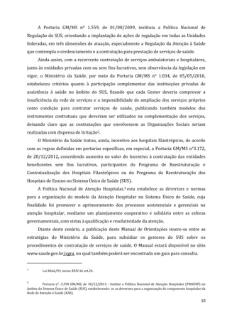 10
A Portaria GM/MS nº 1.559, de 01/08/2009, instituiu a Política Nacional de
Regulação do SUS, orientando a implantação de ações de regulação em todas as Unidades
federadas, em três dimensões de atuação, especialmente a Regulação da Atenção à Saúde
que contempla o credenciamento e a contratação para prestação de serviços de saúde.
Ainda assim, com a recorrente contratação de serviços ambulatoriais e hospitalares,
junto às entidades privadas com ou sem fins lucrativos, sem observância da legislação em
vigor, o Ministério da Saúde, por meio da Portaria GM/MS n° 1.034, de 05/05/2010,
estabeleceu critérios quanto à participação complementar das instituições privadas de
assistência à saúde no âmbito do SUS, fixando que cada Gestor deveria comprovar a
insuficiência da rede de serviços e a impossibilidade de ampliação dos serviços próprios
como condição para contratar serviços de saúde, publicando também modelos dos
instrumentos contratuais que deveriam ser utilizados na complementação dos serviços,
deixando claro que as contratações que envolvessem as Organizações Sociais seriam
realizadas com dispensa de licitação2.
O Ministério da Saúde tratou, ainda, incentivo aos hospitais filantrópicos, de acordo
com as regras definidas em portarias específicas, em especial, a Portaria GM/MS n°3.172,
de 28/12/2012, concedendo aumento no valor do Incentivo à contratação das entidades
beneficentes sem fins lucrativos, participantes do Programa de Reestruturação e
Contratualização dos Hospitais Filantrópicos ou do Programa de Reestruturação dos
Hospitais de Ensino no Sistema Único de Saúde (SUS).
A Política Nacional de Atenção Hospitalar,3 esta estabelece as diretrizes e normas
para a organização do modelo da Atenção Hospitalar no Sistema Único de Saúde, cuja
finalidade foi promover o aprimoramento dos processos assistenciais e gerenciais na
atenção hospitalar, mediante um planejamento cooperativo e solidário entre as esferas
governamentais, com vistas à qualificação e resolutividade da atenção.
Diante deste cenário, a publicação deste Manual de Orientações insere-se entre as
estratégias do Ministério da Saúde, para subsidiar os gestores do SUS sobre os
procedimentos de contratação de serviços de saúde. O Manual estará disponível no sítio
www.saude.gov.br/cgra, no qual também poderá ser encontrado um guia para consulta.
2
Lei 8666/93, inciso XXIV do art.24.
3
Portaria n°. 3.390 GM/MS, de 30/12/2013 - Institui a Política Nacional de Atenção Hospitalar (PNHOSP) no
âmbito do Sistema Único de Saúde (SUS), estabelecendo- se as diretrizes para a organização do componente hospitalar da
Rede de Atenção à Saúde (RAS).
 