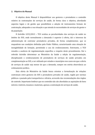 11
2. Objetivo do Manual
O objetivo deste Manual é disponibilizar aos gestores e prestadores o conteúdo
relativo às contratações de serviços de saúde, de forma clara e objetiva, abordando
aspectos legais e de gestão que possibilitem a adoção de instrumentos formais de
contratação, adequados a sua situação e que atenda às necessidades de serviços do gestor e
da população.
O Acórdão 1215/2013 – TCU avaliou as peculiaridades dos serviços de saúde no
âmbito do SUS, onde normalmente a demanda é superior à oferta, daí o interesse da
administração de contratar prestadores privados, de forma complementar, que se
enquadrem nas condições definidas pelo Poder Público, caracterizando uma situação de
inexigibilidade de licitação, permitindo o uso do credenciamento. Entretanto, o TCU
ressalta a ausência de regulamentação específica a respeito deste procedimento. Daí o
referido Acórdão determinar ao Ministério da Saúde a edição de regulamentação,
disciplinando o credenciamento de prestadores de serviços de saúde privados em
complementação ao SUS, a ser utilizado por estados e municípios nos casos em que a oferta
de serviços de saúde seja menor do que a demanda, sempre em estrita observância ao
ordenamento jurídico.
Esta oferta do Ministério da Saúde busca orientar a formalização de relações
contratuais entre gestores do SUS e prestadores privados de saúde, regido por normas
públicas e pautado pela transparência e eficácia, acrescido das recomendações dos órgãos
de controle. Importante lembrar que no conteúdo não são abordadas as aquisições de bens
móveis e imóveis, insumos e materiais, apenas a contratação de serviços de saúde.
 