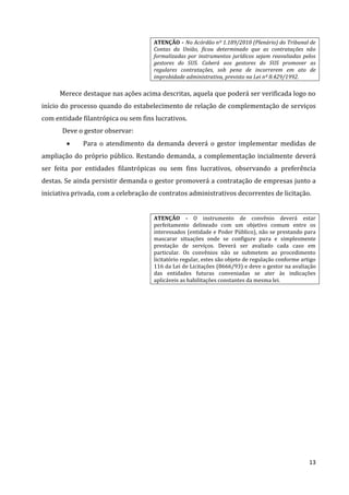 13
ATENÇÃO - No Acórdão nº 1.189/2010 (Plenário) do Tribunal de
Contas da União, ficou determinado que as contratações não
formalizadas por instrumentos jurídicos sejam reavaliadas pelos
gestores do SUS. Caberá aos gestores do SUS promover as
regulares contratações, sob pena de incorrerem em ato de
improbidade administrativa, previsto na Lei nº 8.429/1992.
Merece destaque nas ações acima descritas, aquela que poderá ser verificada logo no
início do processo quando do estabelecimento de relação de complementação de serviços
com entidade filantrópica ou sem fins lucrativos.
Deve o gestor observar:
 Para o atendimento da demanda deverá o gestor implementar medidas de
ampliação do próprio público. Restando demanda, a complementação incialmente deverá
ser feita por entidades filantrópicas ou sem fins lucrativos, observando a preferência
destas. Se ainda persistir demanda o gestor promoverá a contratação de empresas junto a
iniciativa privada, com a celebração de contratos administrativos decorrentes de licitação.
ATENÇÃO - O instrumento de convênio deverá estar
perfeitamente delineado com um objetivo comum entre os
interessados (entidade e Poder Público), não se prestando para
mascarar situações onde se configure pura e simplesmente
prestação de serviços. Deverá ser avaliado cada caso em
particular. Os convênios não se submetem ao procedimento
licitatório regular, estes são objeto de regulação conforme artigo
116 da Lei de Licitações (8666/93) e deve o gestor na avaliação
das entidades futuras conveniadas se ater às indicações
aplicáveis as habilitações constantes da mesma lei.
 