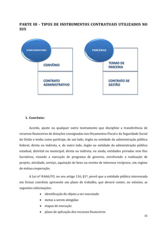 15
PARTE III - TIPOS DE INSTRUMENTOS CONTRATUAIS UTILIZADOS NO
SUS
1. Convênio:
Acordo, ajuste ou qualquer outro instrumento que discipline a transferência de
recursos financeiros de dotações consignadas nos Orçamentos Fiscal e da Seguridade Social
da União e tenha como partícipe, de um lado, órgão ou entidade da administração pública
federal, direta ou indireta, e, de outro lado, órgão ou entidade da administração pública
estadual, distrital ou municipal, direta ou indireta, ou ainda, entidades privadas sem fins
lucrativos, visando a execução de programa de governo, envolvendo a realização de
projeto, atividade, serviço, aquisição de bens ou evento de interesse recíproco, em regime
de mútua cooperação.
A Lei nº 8.666/93, no seu artigo 116, §1º, prevê que a entidade pública interessada
em firmar convênio apresente um plano de trabalho, que deverá conter, no mínimo, as
seguintes informações:
 identificação do objeto a ser executado
 metas a serem atingidas
 etapas de execução
 plano de aplicação dos recursos financeiros
CONVÊNIO
CONTRATO
ADMINISTRATIVO
COMPLEMENTARES
TERMO DE
PARCERIA
CONTRATO DE
GESTÃO
PARCERIAS
 