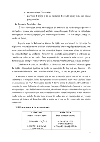 16
 cronograma de desembolso
 previsão de início e fim da execução do objeto, assim como das etapas
programadas
2. Contrato Administrativo:
“É todo e qualquer ajuste entre órgãos ou entidades de Administração pública e
particulares, em que haja um acordo de vontades para a formação de vínculo e a estipulação
de obrigações recíprocas, seja qual for a denominação utilizada.” (Lei nº 8.666/93, artigo 2º,
parágrafo único)
Segundo nota do Tribunal de Contas da União, em seu Manual de Licitação, “as
disposições contratuais devem estar em harmonia com os termos da proposta vencedora, com
o ato convocatório da licitação ou com a autorização para contratação direta por dispensa
ou inexigibilidade de licitação. Prevalece no contrato administrativo o interesse da
coletividade sobre o particular. Essa superioridade, no entanto, não permite que a
Administração ao impor vontade própria ignore direitos do particular que com ela contrata.”
Conforme a “CARTILHA CONVÊNIOS - Advocacia-Geral da União - Consultoria-geral
da União - Consultoria jurídica da União no município de São José dos Campos – SP,
elaborado em março de 2011, com base no Parecer 004/2010/JCB/CJU-SJC/CGU/AGU”
“O Tribunal de Contas da União através do voto do Ministro Relator exarado na Decisão nº
686/1998, ao se manifestar sobre a distinção entre convênio e contrato, assim o fez: “Oportuno trazer
os ensinamentos da Prof.ª Maria Sylvia Zanella Di Pietro acerca da distinção entre contratos e
convênios (in temas Polêmicos sobre Licitações e Contratos, Ed. Malheiros) ―Enquanto os contratos
abrangidos pela Lei nº 8.666 são necessariamente precedidos de licitação - com as ressalvas legais - no
convenio não se cogita de licitação, pois não há viabilidade de competição quando se trata de mutua
colaboração, sob variadas formas, como repasse de verbas, uso de equipamentos, de recursos
humanos, de imóveis, de know-how. Não se cogita de preços ou de remuneração que admita
competição”.
3. Diferenças entre os instrumentos
CONTRATOS CONVÊNIOS
INTERESSES OPOSTOS INTERESSES COMUNS
CONTRA-PRESTAÇÕES COMPROMISSOS
CONVERGENTES
POSIÇÕES JURÍDICAS
ANTAGÔNICAS
MESMA POSIÇÃO JURÍDICA
 