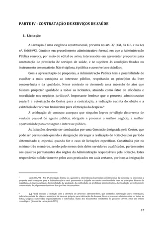 17
PARTE IV - CONTRATAÇÃO DE SERVIÇOS DE SAÚDE
1. Licitação
A Licitação é uma exigência constitucional, prevista no art. 37, XXI, da C.F. e na Lei
nº. 8.666/93. Consiste em procedimento administrativo formal, em que a Administração
Pública convoca, por meio de edital ou aviso, interessados em apresentar propostas para
contratação de prestação de serviços de saúde, e se sujeitem às condições fixadas no
instrumento convocatório. Não é sigilosa, é pública e acessível aos cidadãos.
Com a apresentação de propostas, a Administração Pública tem a possibilidade de
escolher a mais vantajosa ao interesse público, respeitando os princípios da livre
concorrência e da igualdade. Nesse contexto se desenrola uma sucessão de atos que
buscam propiciar igualdade a todos os licitantes, atuando como fator de eficiência e
moralidade nos negócios jurídicos5. Importante lembrar que o processo administrativo
conterá a autorização do Gestor para a contratação, a indicação sucinta do objeto e a
existência de recursos financeiros para efetivação da despesa.6
A celebração do contrato assegura que ninguém logrou privilégio decorrente de
vontade pessoal do agente público, obrigado a procurar o melhor negócio, a melhor
oportunidade para consagrar o interesse público.
As licitações deverão ser conduzidas por uma Comissão designada pelo Gestor, que
pode ser permanente quando a designação abranger a realização de licitações por período
determinado e, especial, quando for o caso de licitações específicas. Constituída por no
mínimo três membros, sendo pelo menos dois deles servidores qualificados, pertencentes
aos quadros permanentes dos órgãos da Administração responsáveis pela licitação. Estes
responderão solidariamente pelos atos praticados em cada certame, por isso, a designação
5
Lei 8.666/93 - Art. 3º A licitação destina-se a garantir a observância do princípio constitucional da isonomia e a selecionar a
proposta mais vantajosa para a Administração e será processada e julgada em estrita conformidade com os princípios básicos da
legalidade, da impessoalidade, da moralidade, da igualdade, da publicidade, da probidade administrativa, da vinculação ao instrumento
convocatório, do julgamento objetivo e dos que lhes são correlatos.
6 (...) “Será iniciada a licitação com a abertura de processo administrativo, que contenha autorização para contratação,
indicação sucinta do objeto e existência de recurso próprio para efetivação da despesa. Deve o processo administrativo ter todas as
folhas/ páginas numeradas sequencialmente e rubricadas. Datas dos documentos constantes no processo devem estar em ordem
cronológica” (Manual de Licitação do TCU)
 