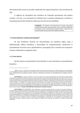 18
dos mesmos deve recair no servidor conhecedor das regras licitatórias e das normativas do
SUS.
A vigência da investidura dos membros da Comissão permanente não poderá
exceder a um ano, e na renovação da comissão para o período subsequente, é possível a
recondução parcial dos membros, desde que não seja em sua totalidade.
ATENÇÃO - Os membros da Comissão de Licitação respondem
solidariamente pelos atos praticados, salvo se posição individual
divergente estiver devidamente fundamentada e registrada em
ata da reunião em que tiver sido tomada a decisão.
1.1 Fases interna e externa da Licitação7
Os atos licitatórios deverão ser desenvolvidos em sequência lógica, após a
Administração Pública identificar a necessidade de complementação assistencial. O
procedimento terá início com o planejamento e prosseguirá até a assinatura do respectivo
contrato, obedecidas as seguintes fases:
1.1.1 Fase interna
Na fase interna ou preparatória são praticados os atos necessários ao procedimento
licitatório:
7
Segundo o TCU (...) “Durante a fase inicial da licitação, comumente chamada de interna, a Administração terá a oportunidade
de corrigir falhas porventura verificadas no procedimento, sem precisar anular atos praticados. Exemplo: inobservância de dispositivos
legais, estabelecimento de condições restritivas, ausência de informações necessárias, ou desconhecimento de condições usuais do
mercado”.
FASE INTERNA (...) “De fato, a licitação se inicia com a abertura de processo administrativo sob autorização do agente público
que designa a comissão de licitação para atuar em certame especifico ou por períodos determinados (arts. 38, caput e inciso III, e 51, §
3o, da Lei n°8.666/93). Por sua vez, referida abertura de processo é precedida por um conjunto de decisões discricionárias que envolvem
a política de gerenciamento da Administração (fase interna), em especial a captação e alocação de recursos financeiros, o tipo de objeto a
ser desenvolvido e o cronograma de execução, entre outros fatores. Assim, vícios que são identificados no decurso das providencias a
cargo da comissão de licitação e que possam prejudicar fases inteiras ou a licitação toda, invariavelmente implicam por decidir a
continuidade do certame, com aproveitamento dos atos regulares e renovação dos procedimentos viciados, ou a reabertura de outro
processo, ações que nos afiguram, paralelamente aos aspectos jurídicos envolvidos, vinculadas a objetivos institucionais, extrapolando a
fase externa da licitação”. Acórdão 1904/2008 Plenário (Relatório do Ministro Relator)
FASE EXTERNA (OU EXECUTÓRIA): “Nas modalidades concorrência, tomada de preços e convite, essas etapas submetem-se
principalmente aos seguintes procedimentos sequenciais, em que a realização de determinado ato depende da conclusão do antecedente,
ou seja: (i) publicação do resumo do ato convocatório; (ii) fase impugnatória, com republicação do edital e reabertura do prazo, quando
for o caso; (iii) recebimento dos envelopes com a documentação e as propostas; (iv) abertura dos envelopes com a documentação; (v)
verificação da habilitação ou inabilitação dos licitantes; (vi) fase recursal, com efeito suspensivo até a decisão do recurso, se houver; (vii)
abertura dos envelopes com as propostas; (viii) julgamento das propostas; (ix) declaração do licitante vencedor; (x) fase recursal, com
efeito suspensivo até a decisão do recurso, se houver; (xi) homologação / aprovação dos atos praticados no procedimento; (xii)
adjudicação do objeto a licitante vencedora; (xiii) empenho da despesa; (xiv) assinatura do contrato ou retirada do instrumento
equivalente.
 