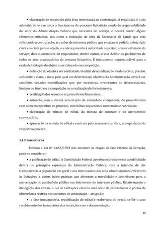 19
 elaboração de requisição pela área interessada na contratação. A requisição é o ato
administrativo que inicia a fase interna do processo licitatório, sendo de responsabilidade
do setor da Administração Pública que necessita do serviço, e deverá conter alguns
elementos mínimos, tais como a indicação da área da Secretaria de Saúde que está
solicitando a contratação; as razões de interesse público que ensejam o pedido; a descrição
clara e sucinta para o objeto; o endereçamento à autoridade superior; o valor estimado do
serviço; data e assinatura do requisitante, dentre outros, e visa definir os parâmetros de
todos os atos preparatórios do certame licitatório. É instrumento imprescindível para a
exata delimitação do objeto a ser colocado em competição.
 definição do objeto a ser contratado. O edital deve indicar, de modo sucinto, preciso,
suficiente e claro, o meio pelo qual um determinado objetivo da Administração deverá ser
satisfeito, vedadas especificações que, por excessivas, irrelevantes ou desnecessárias,
limitem ou frustrem a competição ou a realização do fornecimento;
 verificação dos recursos orçamentários-financeiros;
 autuação, com a devida autorização da autoridade competente, do procedimento
com número específico do processo, com folhas sequenciais, numeradas e rubricadas;
 elaboração da minuta do edital, da minuta do contrato e do instrumento
convocatório;
 aprovação da minuta do edital e contrato pela assessoria jurídica, acompanhado do
respectivo parecer.
1.1.2 Fase externa
Embora a Lei nº 8.666/1993 não enumere as etapas da fase externa da licitação,
pode-se considerar:
 a publicação do edital. A Constituição Federal apontou expressamente a publicidade
dentre os princípios expressos da Administração Pública, com a intenção de dar
transparência à população em geral e aos interessados dos atos administrativos referentes
às licitações, e assim, inibir práticas que afrontam a moralidade e contribuem para a
malversação do patrimônio público em detrimento do interesse público. Relativamente a
divulgação dos editais, a Lei de Licitações elencou uma série de providências e prazos de
observância restrita nos certames de contratação – artigo 21;
 a fase impugnatória, republicação do edital e reabertura do prazo, se for o caso
recebimento dos formulários das inscrições com a documentação;
 