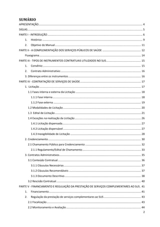2
SUMÁRIO
APRESENTAÇÃO............................................................................................................................................ 4
SIGLAS........................................................................................................................................................... 5
PARTE I - INTRODUÇÃO................................................................................................................................ 6
1. Histórico ....................................................................................................................................... 9
2. Objetivo do Manual.................................................................................................................... 11
PARTE II - A COMPLEMENTAÇÃO DOS SERVIÇOS PÚBLICOS DE SAÚDE .................................................... 12
Fluxograma......................................................................................................................................... 14
PARTE III - TIPOS DE INSTRUMENTOS CONTRATUAIS UTILIZADOS NO SUS............................................... 15
1. Convênio:.................................................................................................................................... 15
2. Contrato Administrativo:............................................................................................................ 16
3. Diferenças entre os instrumentos.................................................................................................. 16
PARTE IV - CONTRATAÇÃO DE SERVIÇOS DE SAÚDE.................................................................................. 17
1. Licitação......................................................................................................................................... 17
1.1 Fases interna e externa da Licitação ........................................................................................ 18
1.1.1 Fase interna....................................................................................................................... 18
1.1.2 Fase externa ...................................................................................................................... 19
1.2 Modalidades de Licitação......................................................................................................... 20
1.3 Edital de Licitação.................................................................................................................... 21
1.4 Exceções na realização da Licitação ......................................................................................... 26
1.4.1 Licitação dispensada.......................................................................................................... 27
1.4.2 Licitação dispensável......................................................................................................... 27
1.4.3 Inexigibilidade de Licitação ............................................................................................... 28
2. Credenciamento............................................................................................................................. 30
2.1 Chamamento Público para Credenciamento ........................................................................... 32
2.1.1 Regulamento/Edital de Chamamento............................................................................... 33
3. Contratos Administrativos.............................................................................................................. 35
3.1 Conteúdo Contratual................................................................................................................ 36
3.1.1 Cláusulas Necessárias........................................................................................................ 37
3.1.2 Cláusulas Recomendáveis ................................................................................................. 37
3.1.3 Documento Descritivo....................................................................................................... 38
3.2 Rescisão Contratual.................................................................................................................. 40
PARTE V - FINANCIAMENTO E REGULAÇÃO DA PRESTAÇÃO DE SERVIÇOS COMPLEMENTARES AO SUS . 41
1. Financiamento............................................................................................................................ 41
2. Regulação da prestação de serviços complementares ao SUS .................................................. 43
2.1 Fiscalização............................................................................................................................... 43
2.2 Monitoramento e Avaliação..................................................................................................... 44
 