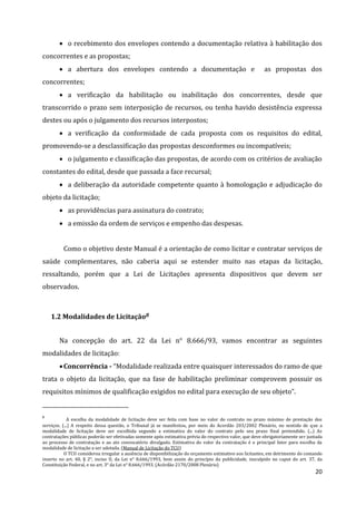 20
 o recebimento dos envelopes contendo a documentação relativa à habilitação dos
concorrentes e as propostas;
 a abertura dos envelopes contendo a documentação e as propostas dos
concorrentes;
 a verificação da habilitação ou inabilitação dos concorrentes, desde que
transcorrido o prazo sem interposição de recursos, ou tenha havido desistência expressa
destes ou após o julgamento dos recursos interpostos;
 a verificação da conformidade de cada proposta com os requisitos do edital,
promovendo-se a desclassificação das propostas desconformes ou incompatíveis;
 o julgamento e classificação das propostas, de acordo com os critérios de avaliação
constantes do edital, desde que passada a face recursal;
 a deliberação da autoridade competente quanto à homologação e adjudicação do
objeto da licitação;
 as providências para assinatura do contrato;
 a emissão da ordem de serviços e empenho das despesas.
Como o objetivo deste Manual é a orientação de como licitar e contratar serviços de
saúde complementares, não caberia aqui se estender muito nas etapas da licitação,
ressaltando, porém que a Lei de Licitações apresenta dispositivos que devem ser
observados.
1.2 Modalidades de Licitação8
Na concepção do art. 22 da Lei n° 8.666/93, vamos encontrar as seguintes
modalidades de licitação:
Concorrência - “Modalidade realizada entre quaisquer interessados do ramo de que
trata o objeto da licitação, que na fase de habilitação preliminar comprovem possuir os
requisitos mínimos de qualificação exigidos no edital para execução de seu objeto”.
8
A escolha da modalidade de licitação deve ser feita com base no valor do contrato no prazo máximo de prestação dos
serviços. (...) A respeito dessa questão, o Tribunal já se manifestou, por meio do Acordão 203/2002 Plenário, no sentido de que a
modalidade de licitação deve ser escolhida segundo a estimativa do valor do contrato pelo seu prazo final pretendido. (...) As
contratações públicas poderão ser efetivadas somente após estimativa prévia do respectivo valor, que deve obrigatoriamente ser juntada
ao processo de contratação e ao ato convocatório divulgado. Estimativa do valor da contratação é o principal fator para escolha da
modalidade de licitação a ser adotada. (Manual de Licitação do TCU)
O TCU considerou irregular a ausência de disponibilização do orçamento estimativo aos licitantes, em detrimento do comando
inserto no art. 40, § 2°, inciso II, da Lei n° 8.666/1993, bem assim do princípio da publicidade, insculpido no caput do art. 37, da
Constituição Federal, e no art. 3° da Lei n° 8.666/1993. (Acórdão 2170/2008 Plenário)
 