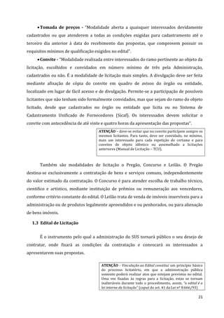 21
Tomada de preços - “Modalidade aberta a quaisquer interessados devidamente
cadastrados ou que atenderem a todas as condições exigidas para cadastramento até o
terceiro dia anterior à data do recebimento das propostas, que comprovem possuir os
requisitos mínimos de qualificação exigidos no edital”.
Convite - “Modalidade realizada entre interessados do ramo pertinente ao objeto da
licitação, escolhidos e convidados em número mínimo de três pela Administração,
cadastrados ou não. É a modalidade de licitação mais simples. A divulgação deve ser feita
mediante afixação de cópia do convite em quadro de avisos do órgão ou entidade,
localizado em lugar de fácil acesso e de divulgação. Permite-se a participação de possíveis
licitantes que não tenham sido formalmente convidados, mas que sejam do ramo do objeto
licitado, desde que cadastrados no órgão ou entidade que licita ou no Sistema de
Cadastramento Unificado de Fornecedores (Sicaf). Os interessados devem solicitar o
convite com antecedência de até vinte e quatro horas da apresentação das propostas”.
ATENÇÃO – deve-se evitar que no convite participem sempre os
mesmos licitantes. Para tanto, deve ser convidado, no mínimo,
mais um interessado para cada repetição do certame e para
convites de objeto idêntico ou assemelhado a licitações
anteriores (Manual de Licitação – TCU).
Também são modalidades de licitação o Pregão, Concurso e Leilão. O Pregão
destina-se exclusivamente a contratação de bens e serviços comuns, independentemente
do valor estimado da contratação. O Concurso é para atender escolha de trabalho técnico,
cientifico e artístico, mediante instituição de prêmios ou remuneração aos vencedores,
conforme critério constante do edital. O Leilão trata de venda de imóveis inservíveis para a
administração ou de produtos legalmente apreendidos e ou penhorados, ou para alienação
de bens imóveis.
1.3 Edital de Licitação
É o instrumento pelo qual a administração do SUS tornará público o seu desejo de
contratar, onde fixará as condições da contratação e convocará os interessados a
apresentarem suas propostas.
ATENÇÃO - Vinculação ao Edital constitui um princípio básico
do processo licitatório, em que a administração pública
somente poderá realizar atos que estejam previstos no edital.
Uma vez fixadas às regras para a licitação, estas se tornam
inalteráveis durante todo o procedimento, assim, “o edital é a
lei interna da licitação” (caput do art. 41 da Lei nº 8.666/93)
 